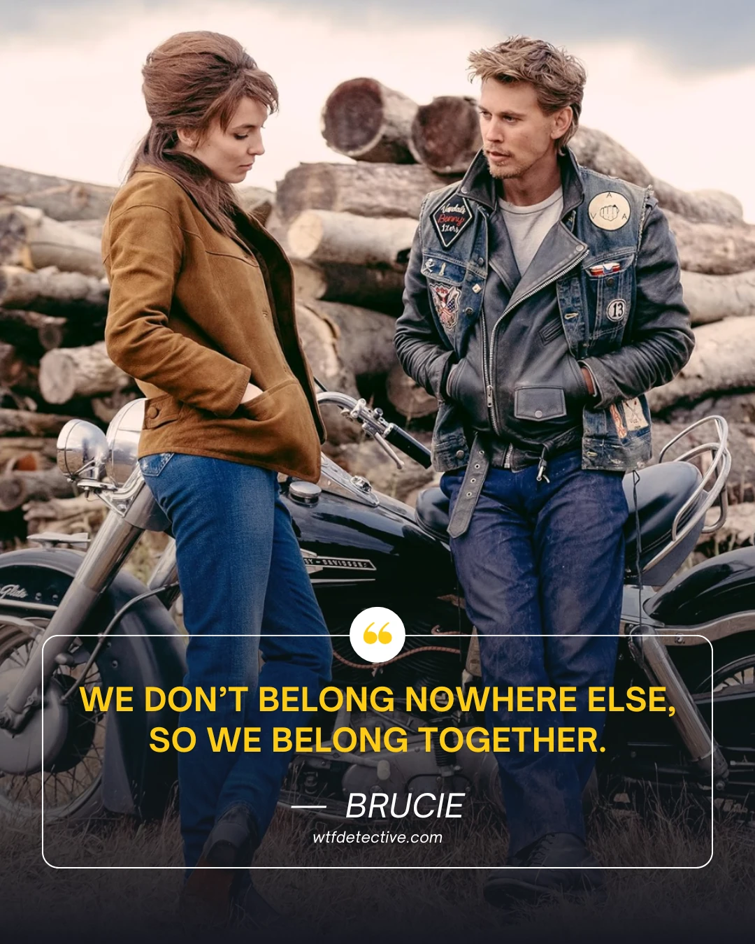 We don’t belong nowhere else, so we belong together. brucie quotes from the bikeriders 2024 movie

the bikeriders movie quotes saying 2024,  jodie comer quotes